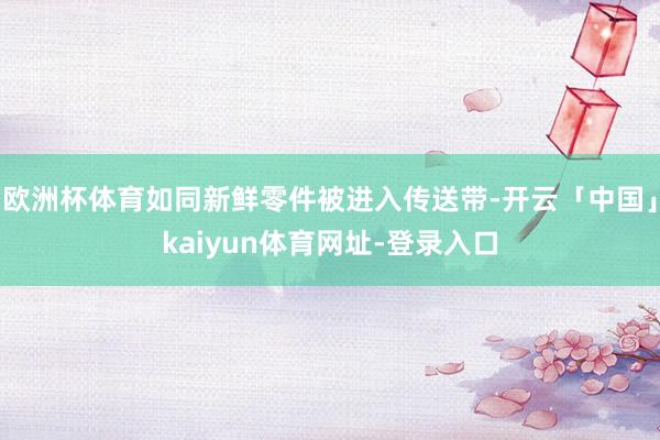欧洲杯体育如同新鲜零件被进入传送带-开云「中国」kaiyun体育网址-登录入口