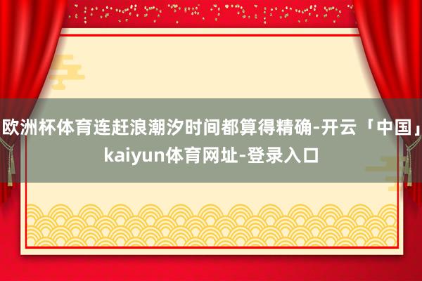 欧洲杯体育连赶浪潮汐时间都算得精确-开云「中国」kaiyun体育网址-登录入口