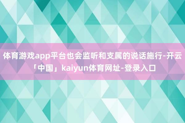 体育游戏app平台也会监听和支属的说话施行-开云「中国」kaiyun体育网址-登录入口