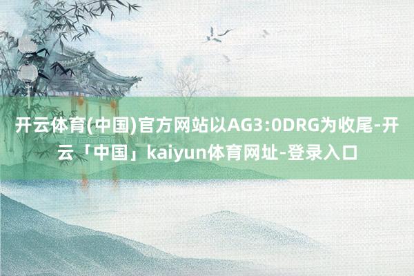 开云体育(中国)官方网站以AG3:0DRG为收尾-开云「中国」kaiyun体育网址-登录入口