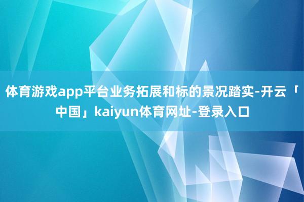 体育游戏app平台业务拓展和标的景况踏实-开云「中国」kaiyun体育网址-登录入口