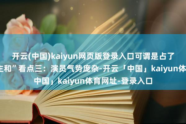 开云(中国)kaiyun网页版登录入口可谓是占了“天时地利东谈主和”看点三：演员气势庞杂-开云「中国」kaiyun体育网址-登录入口