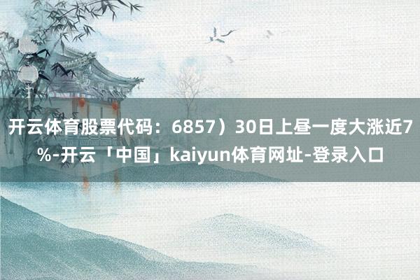 开云体育股票代码：6857）30日上昼一度大涨近7%-开云「中国」kaiyun体育网址-登录入口