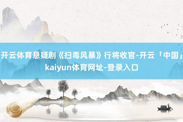 开云体育悬疑剧《扫毒风暴》行将收官-开云「中国」kaiyun体育网址-登录入口
