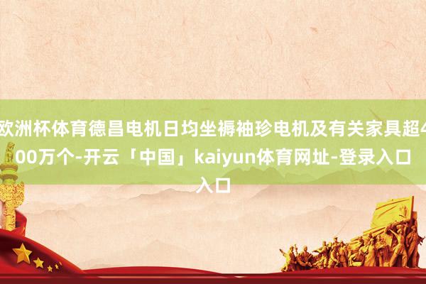 欧洲杯体育德昌电机日均坐褥袖珍电机及有关家具超400万个-开云「中国」kaiyun体育网址-登录入口
