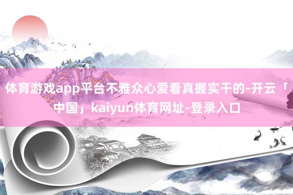 体育游戏app平台不雅众心爱看真握实干的-开云「中国」kaiyun体育网址-登录入口