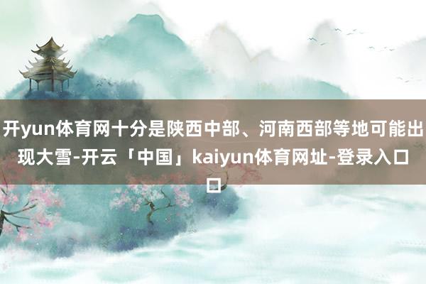 开yun体育网十分是陕西中部、河南西部等地可能出现大雪-开云「中国」kaiyun体育网址-登录入口