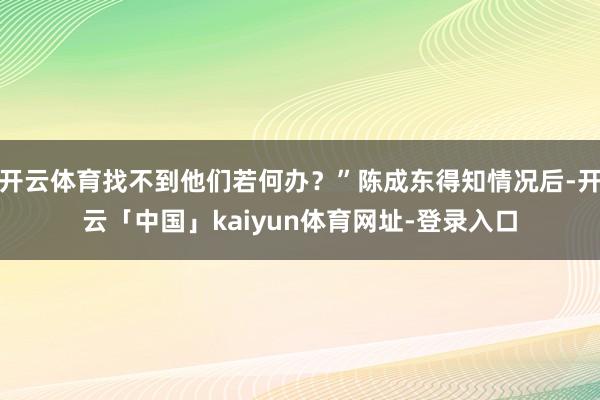 开云体育找不到他们若何办？”陈成东得知情况后-开云「中国」kaiyun体育网址-登录入口