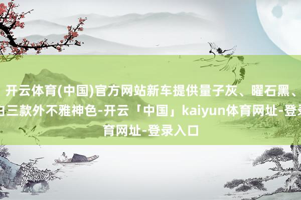 开云体育(中国)官方网站新车提供量子灰、曜石黑、珍珠白三款外不雅神色-开云「中国」kaiyun体育网址-登录入口