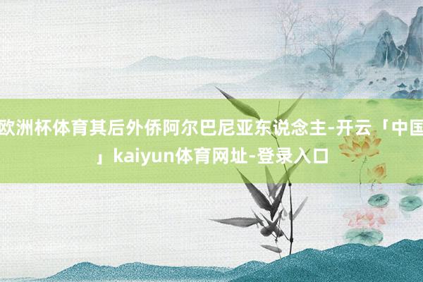 欧洲杯体育其后外侨阿尔巴尼亚东说念主-开云「中国」kaiyun体育网址-登录入口