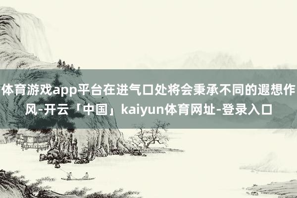 体育游戏app平台在进气口处将会秉承不同的遐想作风-开云「中国」kaiyun体育网址-登录入口