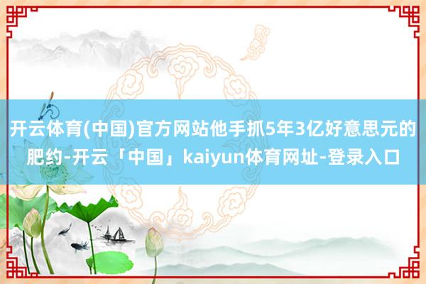 开云体育(中国)官方网站他手抓5年3亿好意思元的肥约-开云「中国」kaiyun体育网址-登录入口