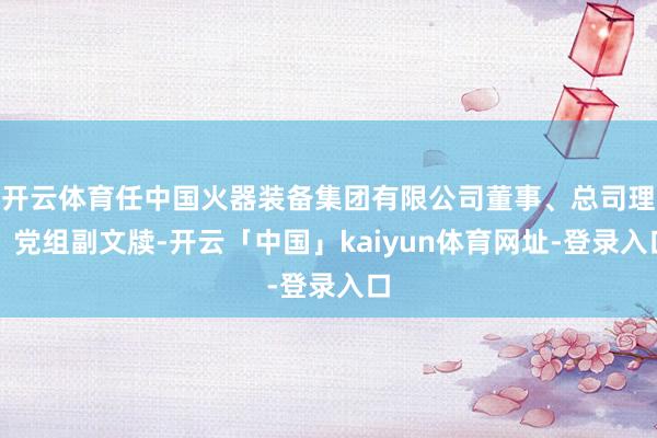 开云体育任中国火器装备集团有限公司董事、总司理、党组副文牍-开云「中国」kaiyun体育网址-登录入口
