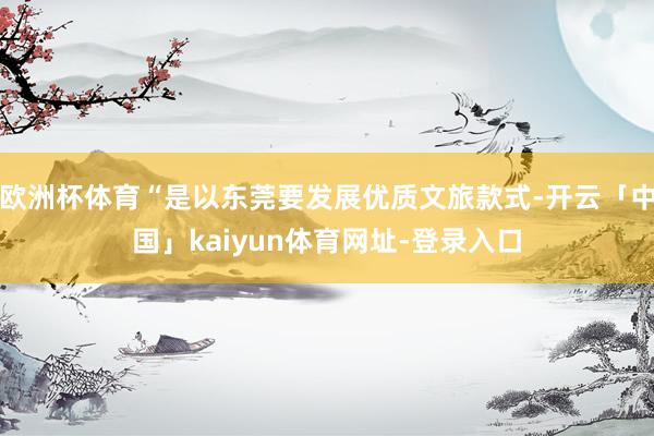 欧洲杯体育“是以东莞要发展优质文旅款式-开云「中国」kaiyun体育网址-登录入口