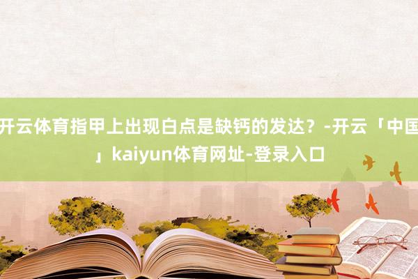 开云体育指甲上出现白点是缺钙的发达？-开云「中国」kaiyun体育网址-登录入口