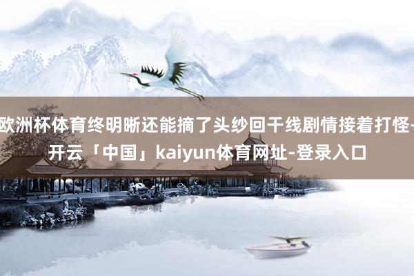 欧洲杯体育终明晰还能摘了头纱回干线剧情接着打怪-开云「中国」kaiyun体育网址-登录入口