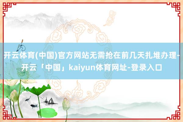 开云体育(中国)官方网站无需抢在前几天扎堆办理-开云「中国」kaiyun体育网址-登录入口