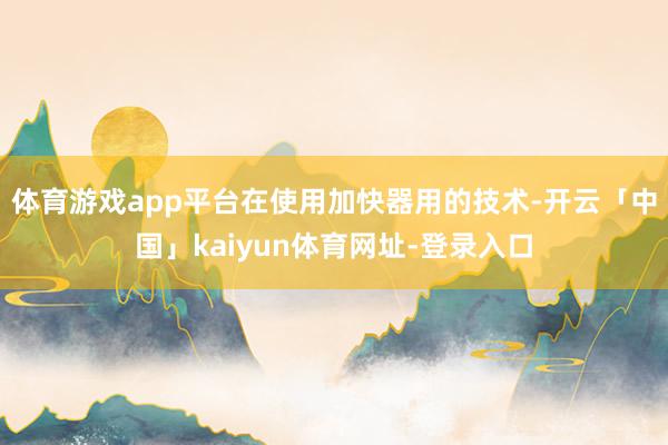 体育游戏app平台在使用加快器用的技术-开云「中国」kaiyun体育网址-登录入口