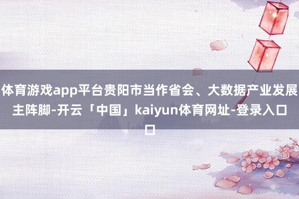 体育游戏app平台贵阳市当作省会、大数据产业发展主阵脚-开云「中国」kaiyun体育网址-登录入口