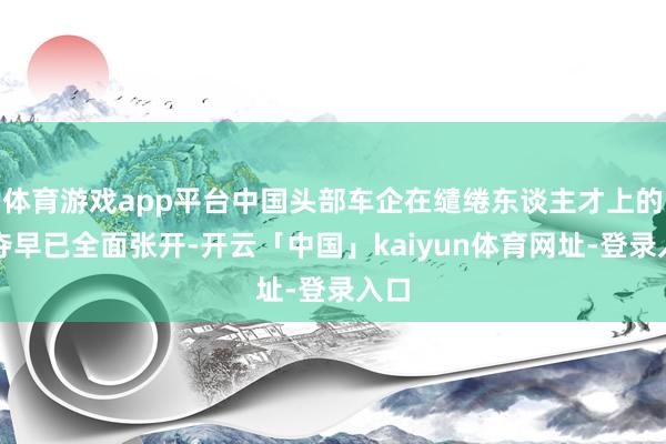 体育游戏app平台中国头部车企在缱绻东谈主才上的争夺早已全面张开-开云「中国」kaiyun体育网址-登录入口