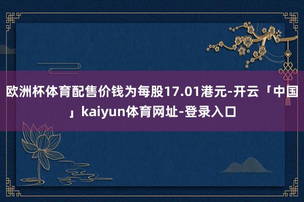 欧洲杯体育配售价钱为每股17.01港元-开云「中国」kaiyun体育网址-登录入口