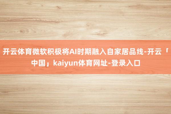 开云体育微软积极将AI时期融入自家居品线-开云「中国」kaiyun体育网址-登录入口