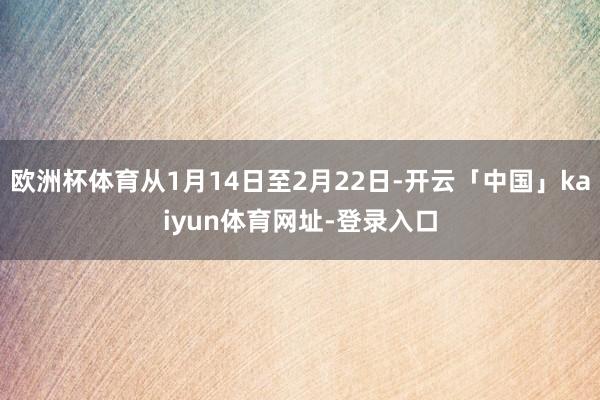 欧洲杯体育从1月14日至2月22日-开云「中国」kaiyun体育网址-登录入口