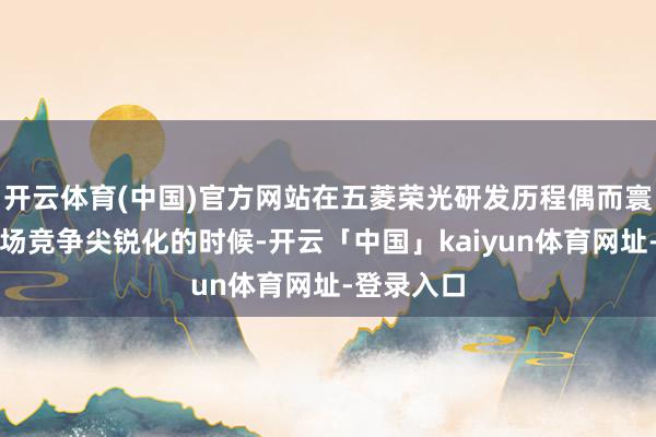 开云体育(中国)官方网站在五菱荣光研发历程偶而寰球微车商场竞争尖锐化的时候-开云「中国」kaiyun体育网址-登录入口