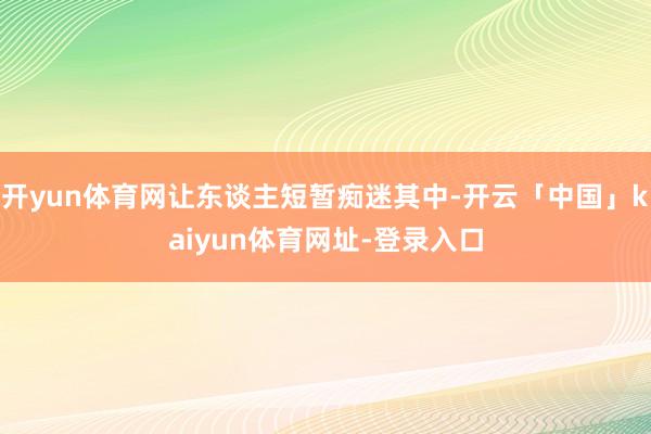 开yun体育网让东谈主短暂痴迷其中-开云「中国」kaiyun体育网址-登录入口