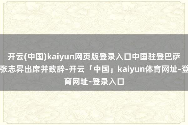 开云(中国)kaiyun网页版登录入口中国驻登巴萨总领事张志昇出席并致辞-开云「中国」kaiyun体育网址-登录入口