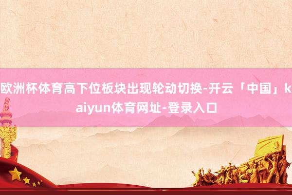 欧洲杯体育高下位板块出现轮动切换-开云「中国」kaiyun体育网址-登录入口