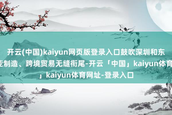 开云(中国)kaiyun网页版登录入口鼓吹深圳和东莞IP创意、智能制造、跨境贸易无缝衔尾-开云「中国」kaiyun体育网址-登录入口