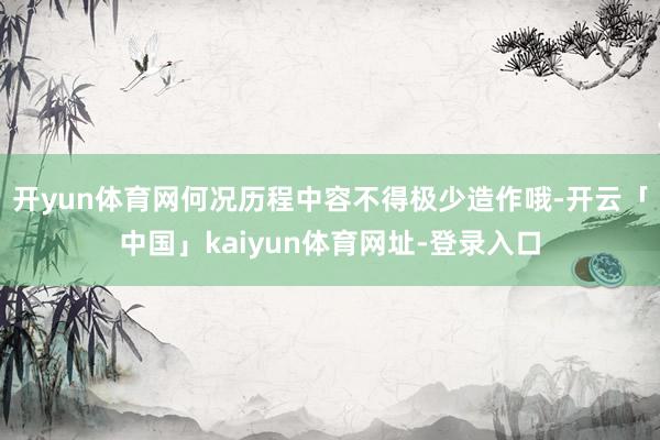 开yun体育网何况历程中容不得极少造作哦-开云「中国」kaiyun体育网址-登录入口
