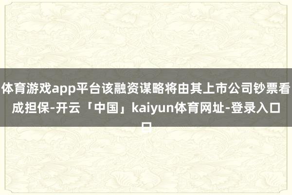 体育游戏app平台该融资谋略将由其上市公司钞票看成担保-开云「中国」kaiyun体育网址-登录入口
