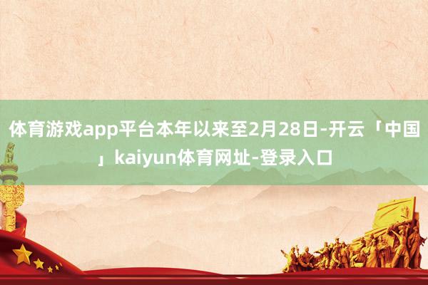 体育游戏app平台本年以来至2月28日-开云「中国」kaiyun体育网址-登录入口