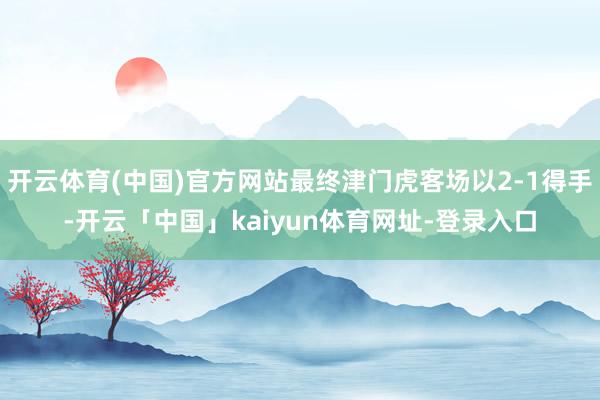 开云体育(中国)官方网站最终津门虎客场以2-1得手-开云「中国」kaiyun体育网址-登录入口