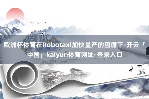 欧洲杯体育在Robotaxi加快量产的因循下-开云「中国」kaiyun体育网址-登录入口