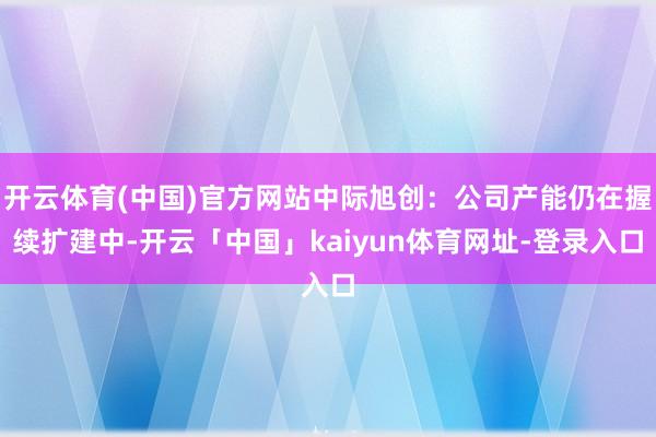 开云体育(中国)官方网站中际旭创：公司产能仍在握续扩建中-开云「中国」kaiyun体育网址-登录入口