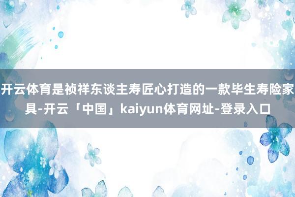 开云体育是祯祥东谈主寿匠心打造的一款毕生寿险家具-开云「中国」kaiyun体育网址-登录入口