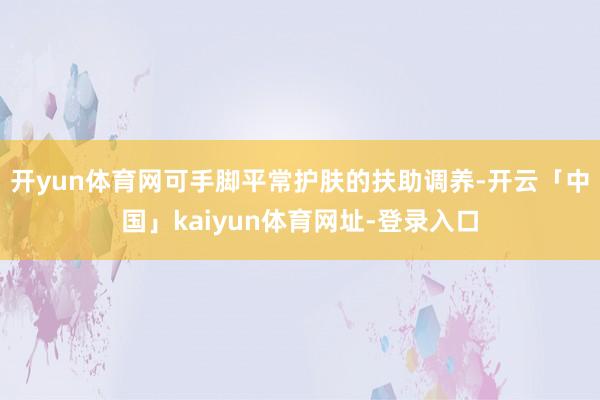 开yun体育网可手脚平常护肤的扶助调养-开云「中国」kaiyun体育网址-登录入口