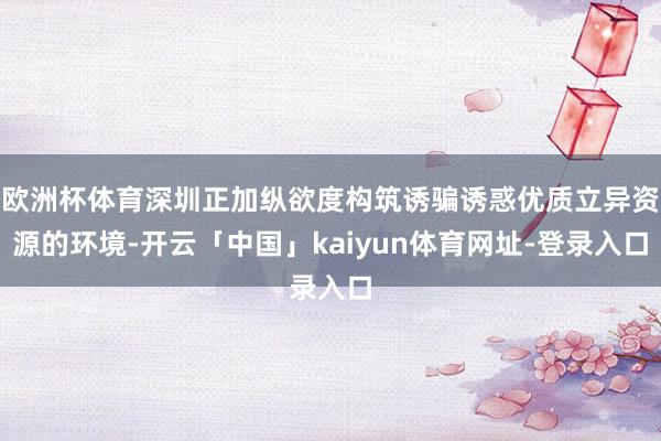 欧洲杯体育深圳正加纵欲度构筑诱骗诱惑优质立异资源的环境-开云「中国」kaiyun体育网址-登录入口