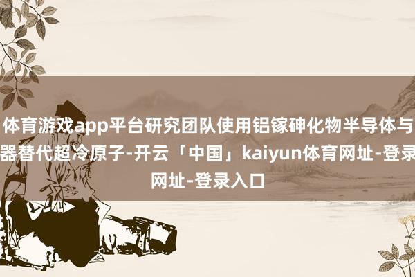 体育游戏app平台研究团队使用铝镓砷化物半导体与激光器替代超冷原子-开云「中国」kaiyun体育网址-登录入口