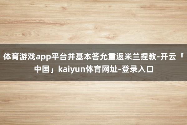 体育游戏app平台并基本答允重返米兰捏教-开云「中国」kaiyun体育网址-登录入口