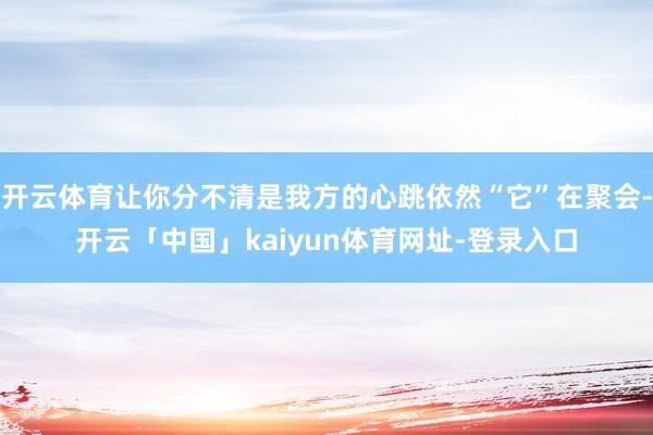 开云体育让你分不清是我方的心跳依然“它”在聚会-开云「中国」kaiyun体育网址-登录入口