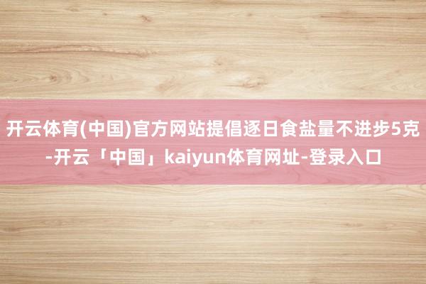 开云体育(中国)官方网站提倡逐日食盐量不进步5克-开云「中国」kaiyun体育网址-登录入口