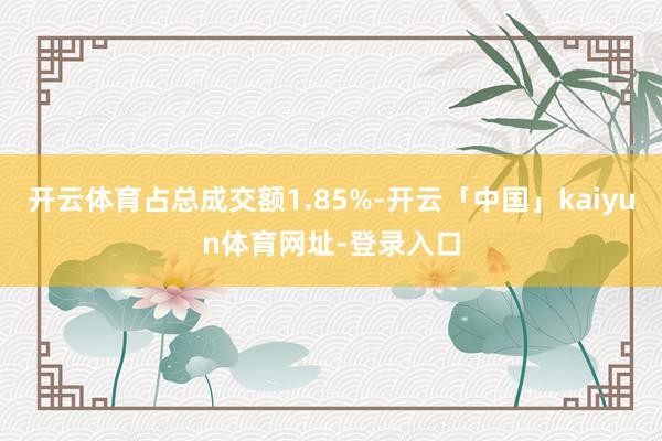 开云体育占总成交额1.85%-开云「中国」kaiyun体育网址-登录入口