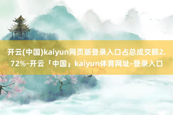 开云(中国)kaiyun网页版登录入口占总成交额2.72%-开云「中国」kaiyun体育网址-登录入口