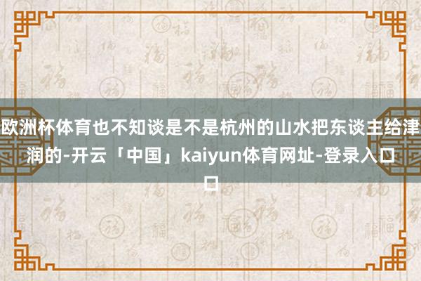欧洲杯体育也不知谈是不是杭州的山水把东谈主给津润的-开云「中国」kaiyun体育网址-登录入口