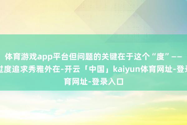 体育游戏app平台但问题的关键在于这个“度”——淌若过度追求秀雅外在-开云「中国」kaiyun体育网址-登录入口