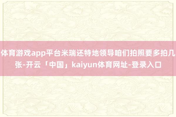 体育游戏app平台米瑞还特地领导咱们拍照要多拍几张-开云「中国」kaiyun体育网址-登录入口